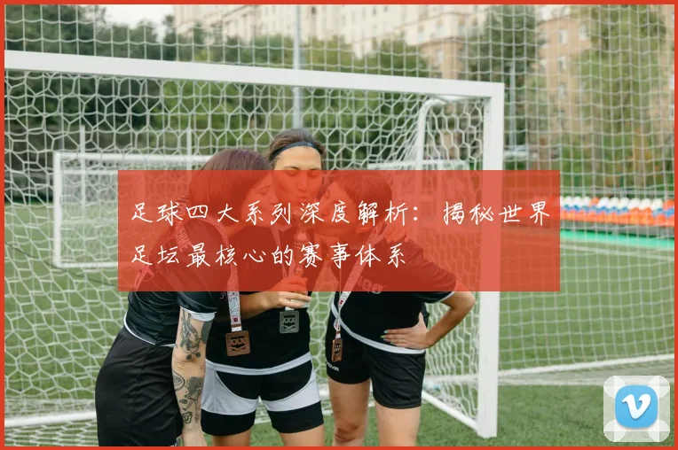 足球四大系列深度解析:揭秘世界足坛最核心的赛事体系