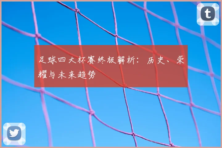 足球四大杯赛终极解析:历史、荣耀与未来趋势
