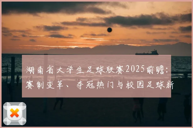 湖南省大学生足球联赛2025前瞻：赛制变革、夺冠热门与校园足球新势力深度解析