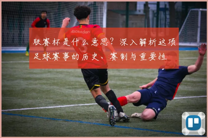 联赛杯是什么意思?深入解析这项足球赛事的历史、赛制与重要性