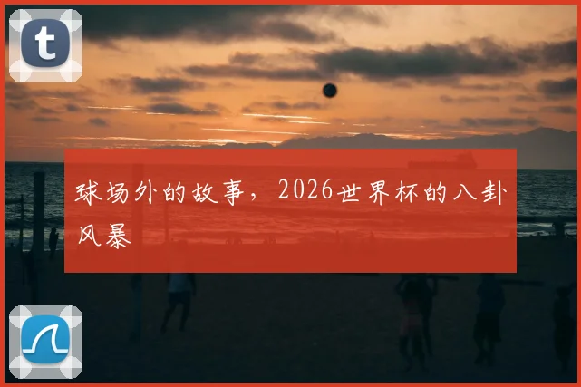 球场外的故事，2026世界杯的八卦风暴