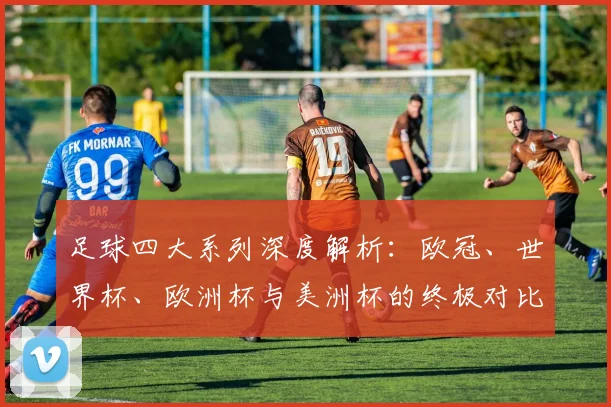 足球四大系列深度解析：欧冠、世界杯、欧洲杯与美洲杯的终极对比
