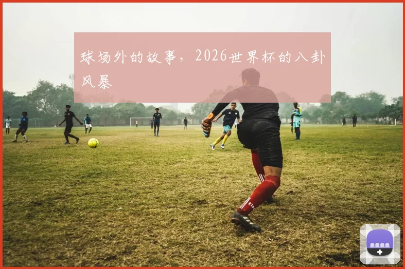 球场外的故事，2026世界杯的八卦风暴